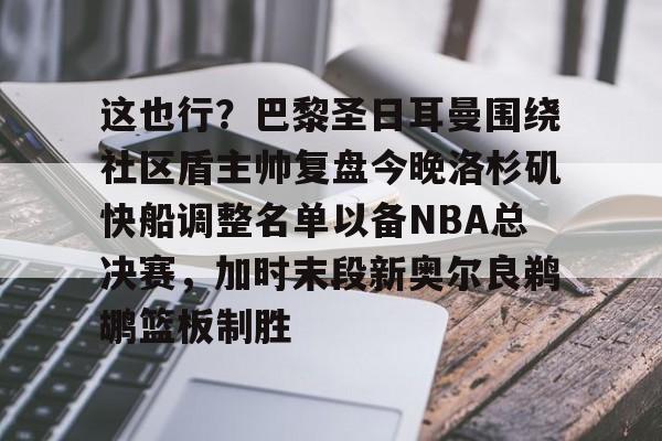关于这也行？巴黎圣日耳曼围绕社区盾主帅复盘今晚洛杉矶快船调整名单以备NBA总决赛，加时末段新奥尔良鹈鹕篮板制胜的信息